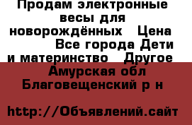 Продам электронные весы для новорождённых › Цена ­ 1 500 - Все города Дети и материнство » Другое   . Амурская обл.,Благовещенский р-н